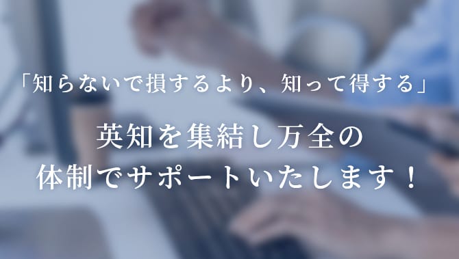 「知らないで損するより、知って得する」英知を集結し万全の体制でサポートいたします！